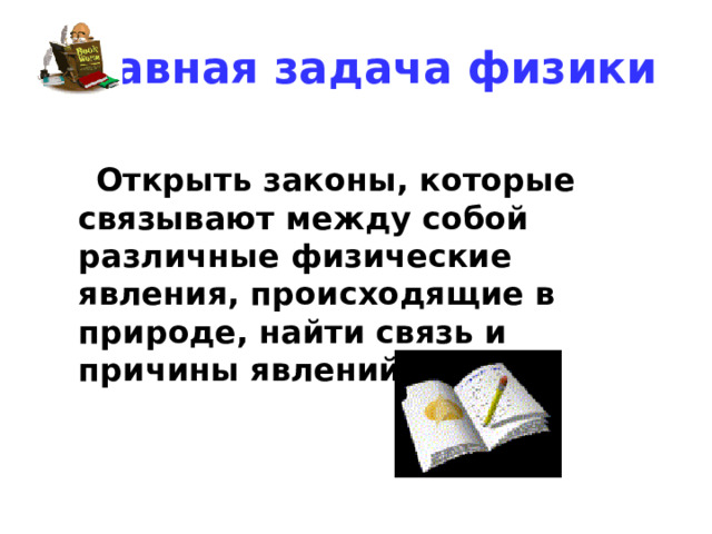 Главная задача физики  Открыть законы, которые связывают между собой различные физические явления, происходящие в природе, найти связь и причины явлений. 