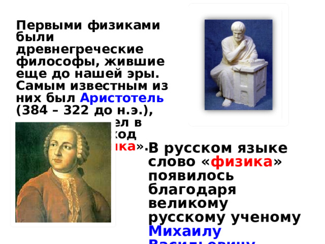 Первыми физиками были древнегреческие философы, жившие еще до нашей эры. Самым известным из них был Аристотель (384 – 322 до н.э.), именно он ввел в научный обиход термин « физика ». В русском языке слово « физика » появилось благодаря великому русскому ученому Михаилу Васильевичу Ломоносову. 