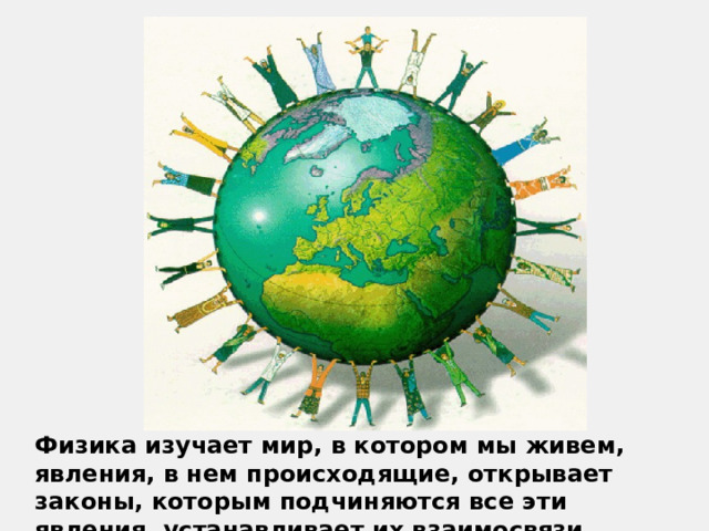 Физика изучает мир, в котором мы живем, явления, в нем происходящие, открывает законы, которым подчиняются все эти явления, устанавливает их взаимосвязи. 