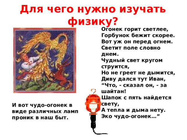 Для чего нужно изучать физику? Огонек горит светлее,  Горбунок бежит скорее.  Вот уж он перед огнем.  Светит поле словно днем.  Чудный свет кругом струится,  Но не греет не дымится,  Диву дался тут Иван,  “Что, - сказал он, - за шайтан!  Шапок с пять найдется свету,  А тепла и дыма нету.  Эко чудо-огонек…” И вот чудо-огонек в виде различных ламп проник в наш быт. 