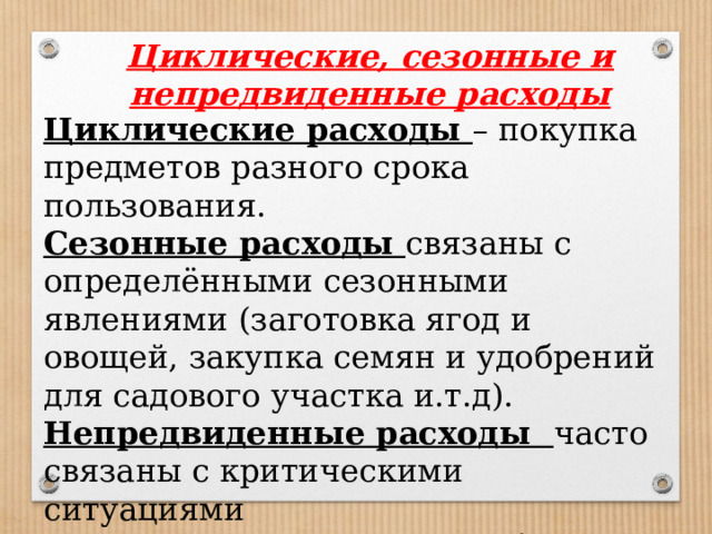 Циклические, сезонные и непредвиденные расходы Циклические расходы – покупка предметов разного срока пользования. Сезонные расходы связаны с определёнными сезонными явлениями (заготовка ягод и овощей, закупка семян и удобрений для садового участка и.т.д). Непредвиденные расходы часто связаны с критическими ситуациями (покупка лекарств, ремонт бытовой техники и т.д). 
