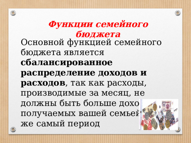Функции семейного бюджета Основной функцией семейного бюджета является сбалансированное распределение доходов и расходов , так как расходы, производимые за месяц, не должны быть больше доходов, получаемых вашей семьей за тот же самый период 