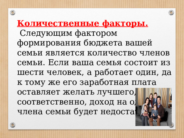 Количественные факторы.  Следующим фактором формирования бюджета вашей семьи является количество членов семьи. Если ваша семья состоит из шести человек, а работает один, да к тому же его заработная плата оставляет желать лучшего, то, соответственно, доход на одного члена семьи будет недостаточным. 