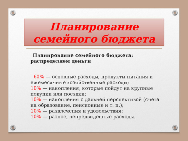 Планирование семейного бюджета  Планирование семейного бюджета: распределяем деньги  60% — основные расходы, продукты питания и ежемесячные хозяйственные расходы;  10% — накопления, которые пойдут на крупные покупки или поездки;  10% — накопления с дальней перспективой (счета на образование, пенсионные и т. п.);  10% — развлечения и удовольствия;  10% — разное, непредвиденные расходы. 