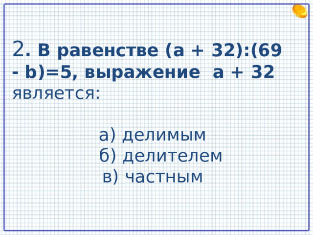 2 . В равенстве (а + 32):(69 - b )=5, выражение а + 32 является: а) делимым  б) делителем в) частным  