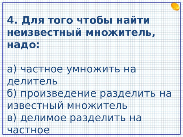 4. Для того чтобы найти неизвестный множитель, надо: а) частное умножить на делитель б) произведение разделить на известный множитель в) делимое разделить на частное  
