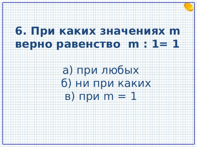 6. При каких значениях m верно равенство m : 1= 1 а) при любых  б) ни при каких в) при m = 1  