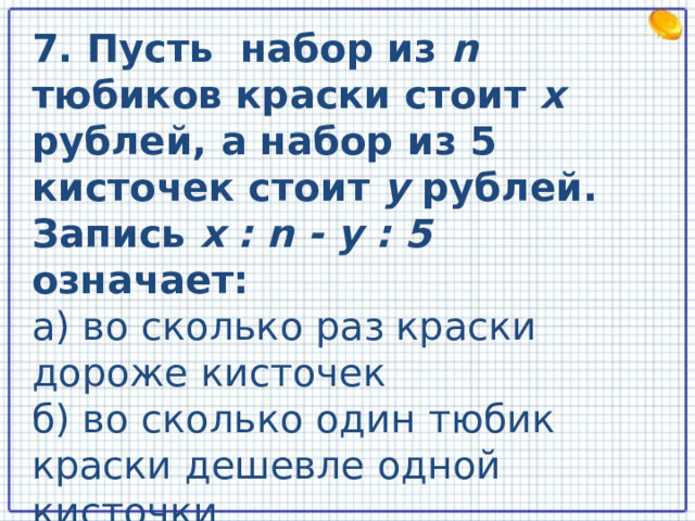 7. Пусть набор из n тюбиков краски стоит x  рублей, а набор из 5 кисточек стоит y рублей. Запись x : n - y : 5 означает: а) во сколько раз краски дороже кисточек б) во сколько один тюбик краски дешевле одной кисточки в) на сколько один тюбик краски дороже одной кисточки  