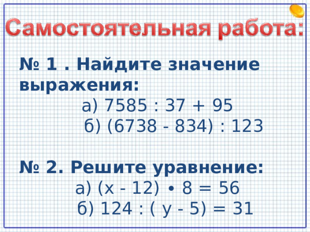 № 1 . Найдите значение выражения: а) 7585 : 37 + 95  б) (6738 - 834) : 123 № 2. Решите уравнение: а) ( x - 12) ∙ 8 = 56  б) 124 : ( y - 5) = 31  