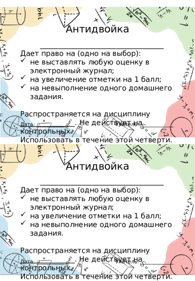 Антидвойка __________________________________ Дает право на (одно на выбор): не выставлять любую оценку в электронный журнал; на увеличение отметки на 1 балл; на невыполнение одного домашнего задания. Распространяется на дисциплину _______________. Не действует на контрольных. Использовать в течение этой четверти. Учитель: _____________ Дата: ___________ Антидвойка __________________________________ Дает право на (одно на выбор): не выставлять любую оценку в электронный журнал; на увеличение отметки на 1 балл; на невыполнение одного домашнего задания. Распространяется на дисциплину _______________. Не действует на контрольных. Использовать в течение этой четверти. Учитель: _____________ Дата: ___________ 