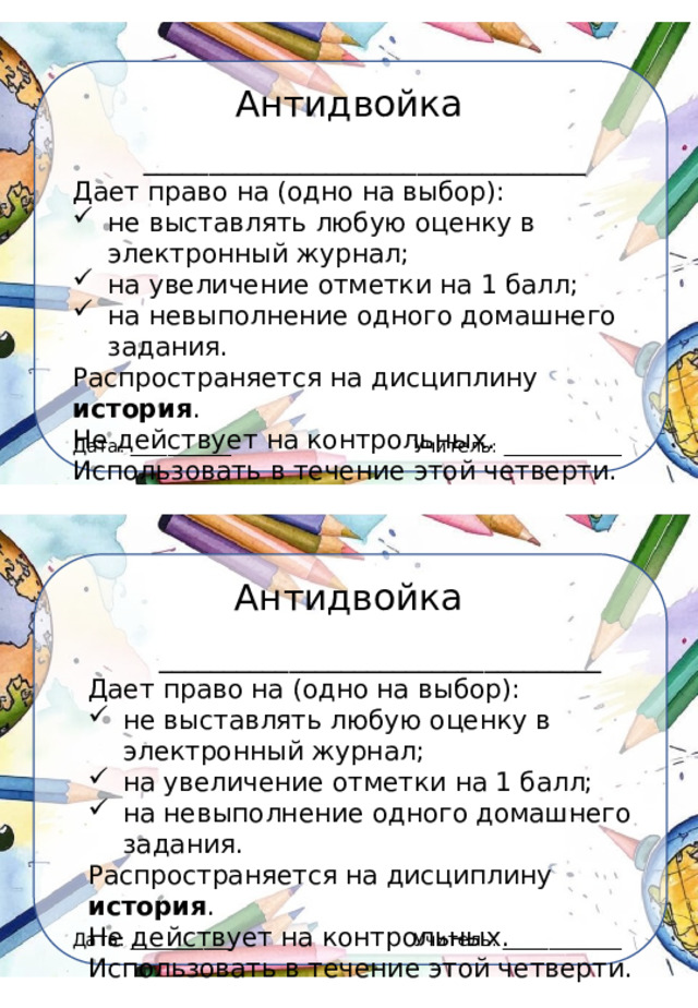 Антидвойка __________________________________ Дает право на (одно на выбор): не выставлять любую оценку в электронный журнал; на увеличение отметки на 1 балл; на невыполнение одного домашнего задания. Распространяется на дисциплину история . Не действует на контрольных. Использовать в течение этой четверти. Учитель: _____________ Дата: ___________ Антидвойка __________________________________ Дает право на (одно на выбор): не выставлять любую оценку в электронный журнал; на увеличение отметки на 1 балл; на невыполнение одного домашнего задания. Распространяется на дисциплину история . Не действует на контрольных. Использовать в течение этой четверти. Учитель: _____________ Дата: ___________ 