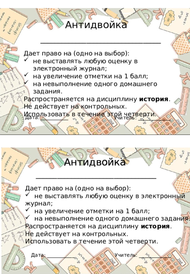 Антидвойка __________________________________ Дает право на (одно на выбор): не выставлять любую оценку в электронный журнал; на увеличение отметки на 1 балл; на невыполнение одного домашнего задания. Распространяется на дисциплину история . Не действует на контрольных. Использовать в течение этой четверти. Дата: ___________ Учитель: _____________ Антидвойка Антидвойка __________________________________ Дает право на (одно на выбор): не выставлять любую оценку в электронный журнал; на увеличение отметки на 1 балл; на невыполнение одного домашнего задания. Распространяется на дисциплину история . Не действует на контрольных. Использовать в течение этой четверти. Учитель: _____________ Дата: ___________ 