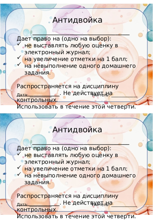Антидвойка __________________________________ Дает право на (одно на выбор): не выставлять любую оценку в электронный журнал; на увеличение отметки на 1 балл; на невыполнение одного домашнего задания. Распространяется на дисциплину _______________. Не действует на контрольных. Использовать в течение этой четверти. Учитель: _____________ Дата: ___________ Антидвойка __________________________________ Дает право на (одно на выбор): не выставлять любую оценку в электронный журнал; на увеличение отметки на 1 балл; на невыполнение одного домашнего задания. Распространяется на дисциплину _______________. Не действует на контрольных. Использовать в течение этой четверти. Учитель: _____________ Дата: ___________ 