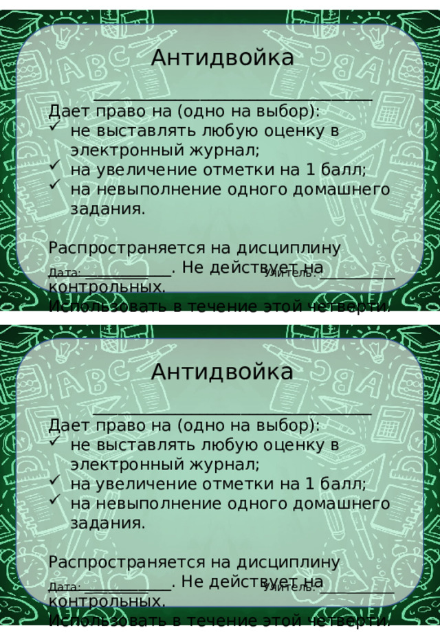 Антидвойка __________________________________ Дает право на (одно на выбор): не выставлять любую оценку в электронный журнал; на увеличение отметки на 1 балл; на невыполнение одного домашнего задания. Распространяется на дисциплину _______________. Не действует на контрольных. Использовать в течение этой четверти. Учитель: _____________ Дата: ___________ Антидвойка __________________________________ Дает право на (одно на выбор): не выставлять любую оценку в электронный журнал; на увеличение отметки на 1 балл; на невыполнение одного домашнего задания. Распространяется на дисциплину _______________. Не действует на контрольных. Использовать в течение этой четверти. Учитель: _____________ Дата: ___________ 