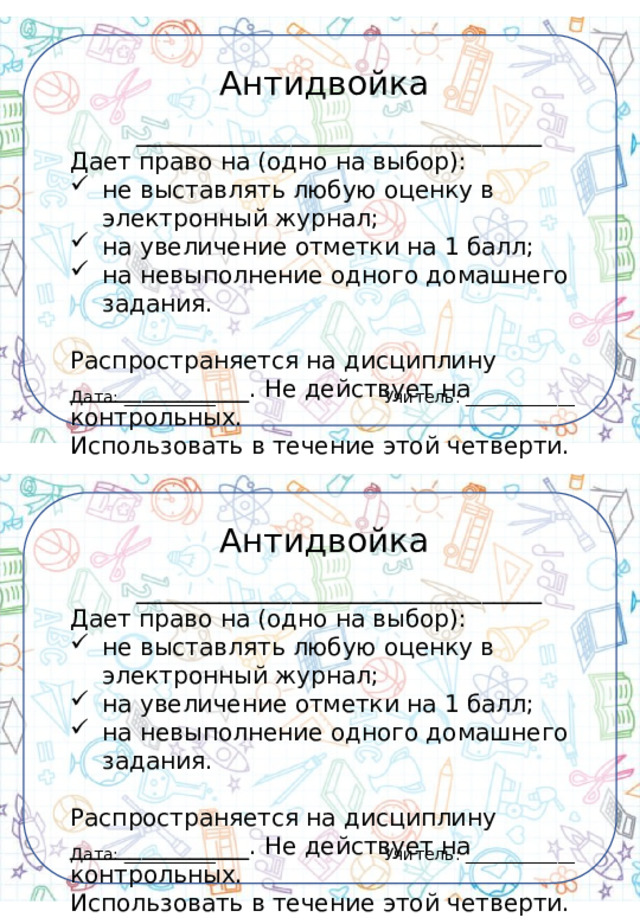 Антидвойка __________________________________ Дает право на (одно на выбор): не выставлять любую оценку в электронный журнал; на увеличение отметки на 1 балл; на невыполнение одного домашнего задания. Распространяется на дисциплину _______________. Не действует на контрольных. Использовать в течение этой четверти. Учитель: _____________ Дата: ___________ Антидвойка __________________________________ Дает право на (одно на выбор): не выставлять любую оценку в электронный журнал; на увеличение отметки на 1 балл; на невыполнение одного домашнего задания. Распространяется на дисциплину _______________. Не действует на контрольных. Использовать в течение этой четверти. Учитель: _____________ Дата: ___________ 
