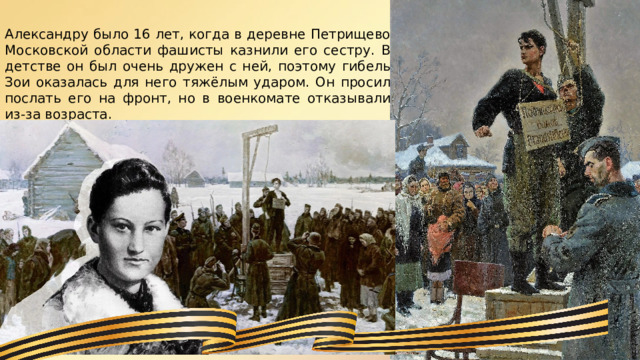 Александру было 16 лет, когда в деревне Петрищево Московской области фашисты казнили его сестру. В детстве он был очень дружен с ней, поэтому гибель Зои оказалась для него тяжёлым ударом. Он просил послать его на фронт, но в военкомате отказывали из-за возраста. 