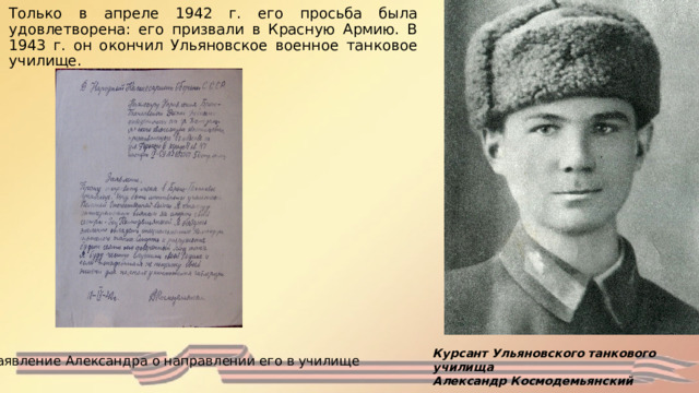 Только в апреле 1942 г. его просьба была удовлетворена: его призвали в Красную Армию. В 1943 г. он окончил Ульяновское военное танковое училище.  Курсант Ульяновского танкового училища Александр Космодемьянский Заявление Александра о направлении его в училище 