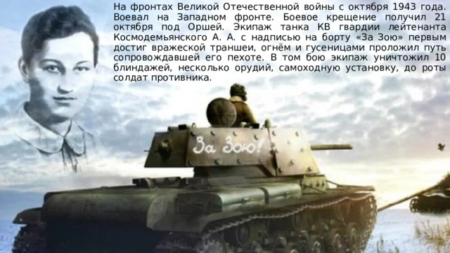 На фронтах Великой Отечественной войны с октября 1943 года. Воевал на Западном фронте. Боевое крещение получил 21 октября под Оршей. Экипаж танка КВ гвардии лейтенанта Космодемьянского А. А. с надписью на борту «За Зою» первым достиг вражеской траншеи, огнём и гусеницами проложил путь сопровождавшей его пехоте. В том бою экипаж уничтожил 10 блиндажей, несколько орудий, самоходную установку, до роты солдат противника. 
