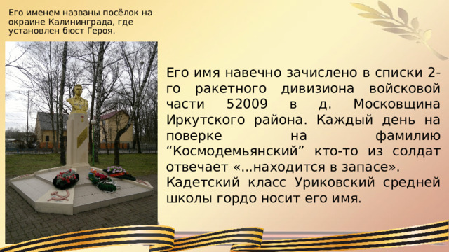 Его именем названы посёлок на окраине Калининграда, где установлен бюст Героя. Его имя навечно зачислено в списки 2-го ракетного дивизиона войсковой части 52009 в д. Московщина Иркутского района. Каждый день на поверке на фамилию “Космодемьянский” кто-то из солдат отвечает «...находится в запасе». Кадетский класс Уриковский средней школы гордо носит его имя. 