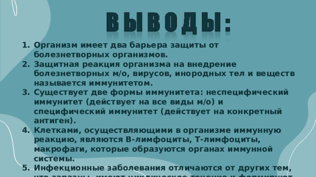 Организм имеет два барьера защиты от болезнетворных организмов. Защитная реакция организма на внедрение болезнетворных м/о, вирусов, инородных тел и веществ называется иммунитетом. Существует две формы иммунитета: неспецифический иммунитет (действует на все виды м/о) и специфический иммунитет (действует на конкретный антиген). Клетками, осуществляющими в организме иммунную реакцию, являются В-лимфоциты, Т-лимфоциты, макрофаги, которые образуются органах иммунной системы. Инфекционные заболевания отличаются от других тем, что заразны, имеют циклическое течение и формируют постинфекционный иммунитет.   