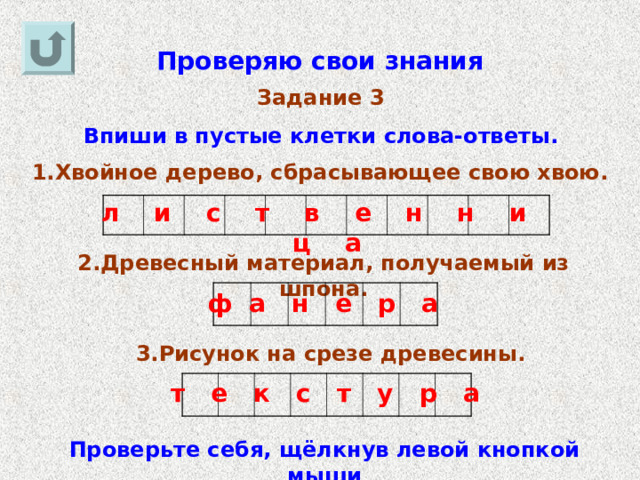 Проверяю свои знания Задание 3 Впиши в пустые клетки слова-ответы. 1.Хвойное дерево, сбрасывающее свою хвою. л и с т в е н н и ц а 2.Древесный материал, получаемый из шпона. ф а н е р а 3.Рисунок на срезе древесины. т е к с т у р а Проверьте себя, щёлкнув левой кнопкой мыши 