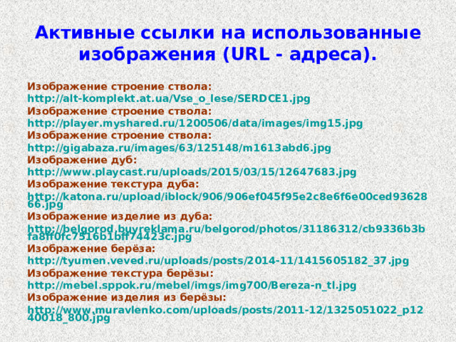 Активные ссылки на использованные изображения ( URL - адреса). Изображение строение ствола: http://alt-komplekt.at.ua/Vse_o_lese/SERDCE1.jpg  Изображение строение ствола: http://player.myshared.ru/1200506/data/images/img15.jpg Изображение строение ствола: http://gigabaza.ru/images/63/125148/m1613abd6.jpg Изображение дуб: http://www.playcast.ru/uploads/2015/03/15/12647683.jpg Изображение текстура дуба: http://katona.ru/upload/iblock/906/906ef045f95e2c8e6f6e00ced9362866.jpg Изображение изделие из дуба: http://belgorod.buyreklama.ru/belgorod/photos/31186312/cb9336b3bfa8ff0fc7516b1bff74423c.jpg Изображение берёза: http://tyumen.veved.ru/uploads/posts/2014-11/1415605182_37.jpg  Изображение текстура берёзы: http://mebel.sppok.ru/mebel/imgs/img700/Bereza-n_tl.jpg  Изображение изделия из берёзы: http://www.muravlenko.com/uploads/posts/2011-12/1325051022_p1240018_800.jpg  