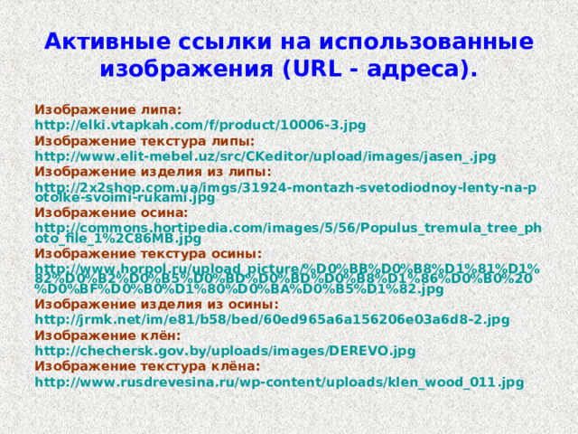 Активные ссылки на использованные изображения ( URL - адреса). Изображение липа: http://elki.vtapkah.com/f/product/10006-3.jpg Изображение текстура липы: http://www.elit-mebel.uz/src/CKeditor/upload/images/jasen_.jpg Изображение изделия из липы: http://2x2shop.com.ua/imgs/31924-montazh-svetodiodnoy-lenty-na-potolke-svoimi-rukami.jpg Изображение осина: http://commons.hortipedia.com/images/5/56/Populus_tremula_tree_photo_file_1%2C86MB.jpg Изображение текстура осины: http://www.horpol.ru/upload_picture/%D0%BB%D0%B8%D1%81%D1%82%D0%B2%D0%B5%D0%BD%D0%BD%D0%B8%D1%86%D0%B0%20%D0%BF%D0%B0%D1%80%D0%BA%D0%B5%D1%82.jpg Изображение изделия из осины: http://jrmk.net/im/e81/b58/bed/60ed965a6a156206e03a6d8-2.jpg Изображение клён: http://chechersk.gov.by/uploads/images/DEREVO.jpg Изображение текстура клёна: http://www.rusdrevesina.ru/wp-content/uploads/klen_wood_011.jpg  