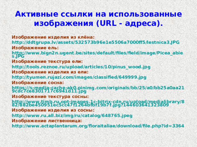 Активные ссылки на использованные изображения ( URL - адреса). Изображение изделия из клёна: http://ddtgrupa.lv/assets/532573b96e1e5506a7000ff5/lestnica3.JPG Изображение ель: http://www.bign2n.ugent.be/sites/default/files/field/image/Picea_abies.JPG Изображение текстура ели: http://tools.reznoe.ru/upload/articles/10/pinus_wood.jpg Изображение изделия из ели: http://tyumen.rujazi.com/images/classified/649999.jpg Изображение сосна: https://s-media-cache-ak0.pinimg.com/originals/bb/25/a0/bb25a0aa219cdc7ce8301717c6941d11.jpg Изображение текстура сосны: http://www.timb.ru.opt-images.1c-bitrix-cdn.ru/upload/medialibrary/882/882be450951ec5cc47f1264bfbf19b7f.jpg?144603641323809 Изображение изделия из сосны: http://www.ru.all.biz/img/ru/catalog/648765.jpeg Изображение лиственница: http://www.actaplantarum.org/floraitaliae/download/file.php?id=3364  