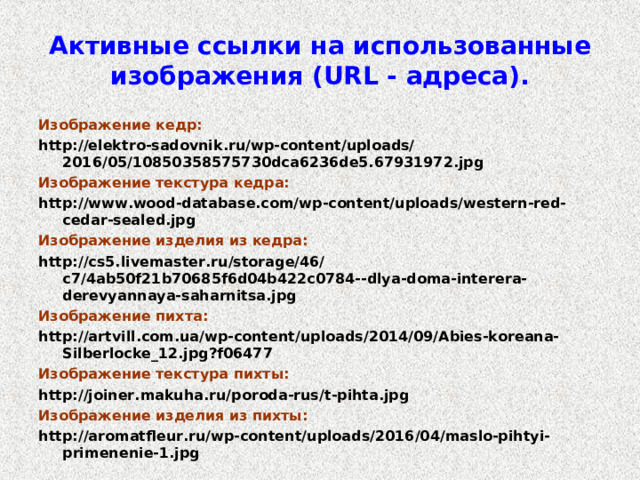 Активные ссылки на использованные изображения ( URL - адреса). Изображение кедр: http://elektro-sadovnik.ru/wp-content/uploads/2016/05/10850358575730dca6236de5.67931972.jpg Изображение текстура кедра: http://www.wood-database.com/wp-content/uploads/western-red-cedar-sealed.jpg Изображение изделия из кедра: http://cs5.livemaster.ru/storage/46/c7/4ab50f21b70685f6d04b422c0784--dlya-doma-interera-derevyannaya-saharnitsa.jpg Изображение пихта: http://artvill.com.ua/wp-content/uploads/2014/09/Abies-koreana-Silberlocke_12.jpg?f06477 Изображение текстура пихты: http://joiner.makuha.ru/poroda-rus/t-pihta.jpg Изображение изделия из пихты: http://aromatfleur.ru/wp-content/uploads/2016/04/maslo-pihtyi-primenenie-1.jpg 