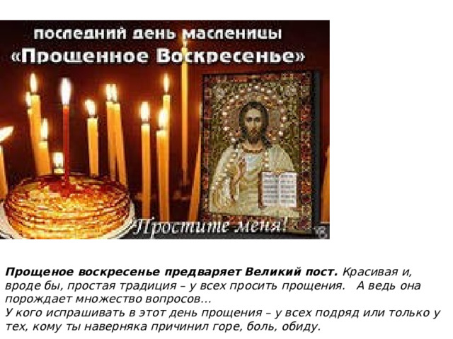 Прощеное воскресенье предваряет Великий пост.  Красивая и, вроде бы, простая традиция – у всех просить прощения.   А ведь она порождает множество вопросов… У кого испрашивать в этот день прощения – у всех подряд или только у тех, кому ты наверняка причинил горе, боль, обиду. 