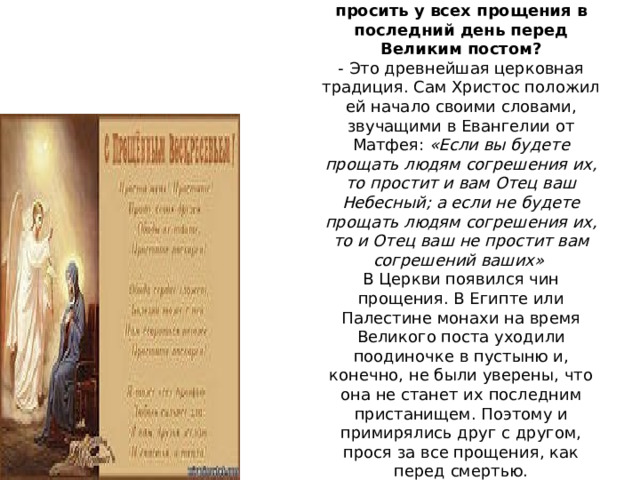   Откуда пошел этот обычай – просить у всех прощения в последний день перед Великим постом? - Это древнейшая церковная традиция. Сам Христос положил ей начало своими словами, звучащими в Евангелии от Матфея:  «Если вы будете прощать людям согрешения их, то простит и вам Отец ваш Небесный; а если не будете прощать людям согрешения их, то и Отец ваш не простит вам согрешений ваших»  В Церкви появился чин прощения. В Египте или Палестине монахи на время Великого поста уходили поодиночке в пустыню и, конечно, не были уверены, что она не станет их последним пристанищем. Поэтому и примирялись друг с другом, прося за все прощения, как перед смертью. 