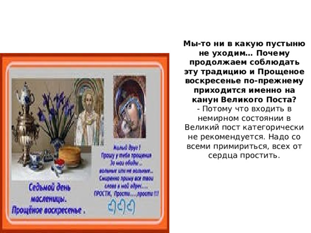 Мы-то ни в какую пустыню не уходим… Почему продолжаем соблюдать эту традицию и Прощеное воскресенье по-прежнему приходится именно на канун Великого Поста? - Потому что входить в немирном состоянии в Великий пост категорически не рекомендуется. Надо со всеми примириться, всех от сердца простить. 