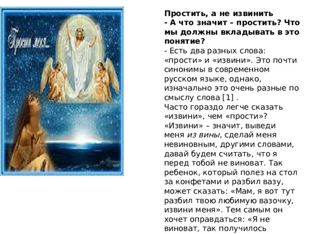 Простить, а не извинить - А что значит – простить? Что мы должны вкладывать в это понятие? - Есть два разных слова: «прости» и «извини». Это почти синонимы в современном русском языке, однако, изначально это очень разные по смыслу слова [1] . Часто гораздо легче сказать «извини», чем «прости»? «Извини» – значит, выведи меня  из вины , сделай меня невиновным, другими словами, давай будем считать, что я перед тобой не виноват. Так ребенок, который полез на стол за конфетами и разбил вазу, может сказать: «Мам, я вот тут разбил твою любимую вазочку, извини меня». Тем самым он хочет оправдаться: «Я не виноват, так получилось 
