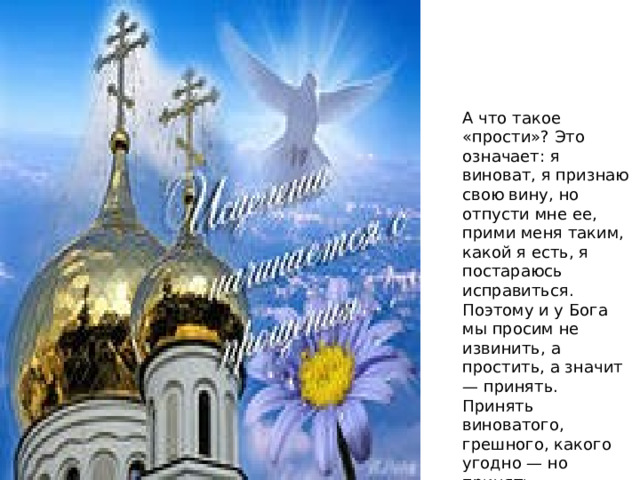 А что такое «прости»? Это означает: я виноват, я признаю свою вину, но отпусти мне ее, прими меня таким, какой я есть, я постараюсь исправиться. Поэтому и у Бога мы просим не извинить, а простить, а значит — принять. Принять виноватого, грешного, какого угодно — но принять. 
