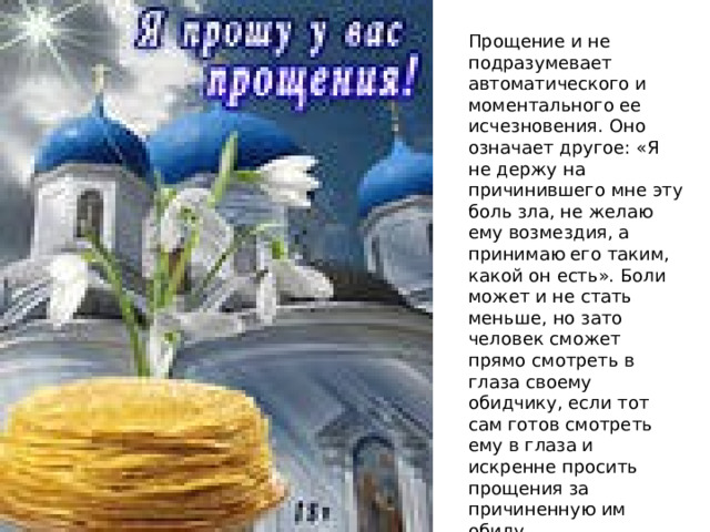 Прощение и не подразумевает автоматического и моментального ее исчезновения. Оно означает другое: «Я не держу на причинившего мне эту боль зла, не желаю ему возмездия, а принимаю его таким, какой он есть». Боли может и не стать меньше, но зато человек сможет прямо смотреть в глаза своему обидчику, если тот сам готов смотреть ему в глаза и искренне просить прощения за причиненную им обиду. 
