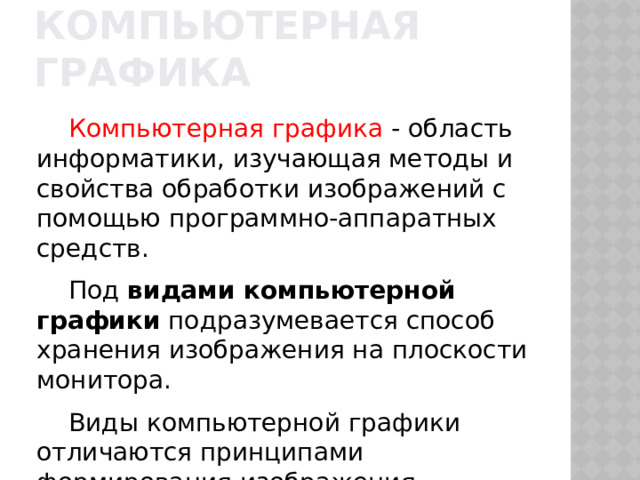 Компьютерная графика Компьютерная графика - область информатики, изучающая методы и свойства обработки изображений с помощью программно-аппаратных средств. Под видами компьютерной графики подразумевается способ хранения изображения на плоскости монитора. Виды компьютерной графики отличаются принципами формирования изображения 