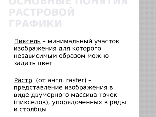 Основные понятия Растровой графики Пиксель – минимальный участок изображения для которого независимым образом можно задать цвет Растр (от англ. raster) – представление изображения в виде двумерного массива точек (пикселов), упорядоченных в ряды и столбцы 