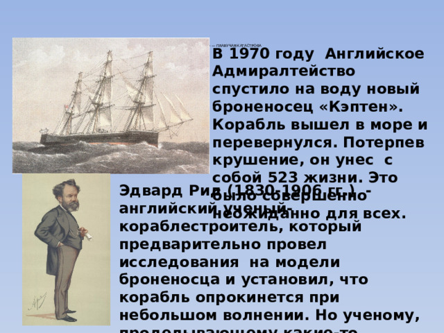«КЭПТЕН» — ПЛАВУЧАЯ КАТАСТРОФА     В 1970 году Английское Адмиралтейство спустило на воду новый броненосец «Кэптен». Корабль вышел в море и перевернулся. Потерпев крушение, он унес с собой 523 жизни. Это было совершенно неожиданно для всех. Эдвард Рид (1830-1906 гг.) - английский ученый-кораблестроитель, который предварительно провел исследования на модели броненосца и установил, что корабль опрокинется при небольшом волнении. Но ученому, проделывающему какие-то несерьезные опыты с «игрушкой» , не поверили. И случилось непоправимое. 