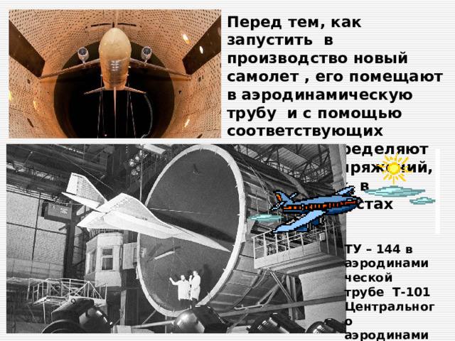 Перед тем, как запустить в производство новый самолет , его помещают в аэродинамическую трубу и с помощью соответствующих датчиков определяют величины напряжений, возникающих в различных местах конструкции. ТУ – 144 в аэродинамической трубе Т-101 Центрального аэродинамического института 