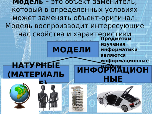 Модель – это объект-заменитель, который в определенных условиях может заменять объект-оригинал. Модель воспроизводит интересующие нас свойства и характеристики оригинала. Предметом изучения информатики являются информационные модели. МОДЕЛИ ИНФОРМАЦИОННЫЕ НАТУРНЫЕ (МАТЕРИАЛЬНЫЕ) 