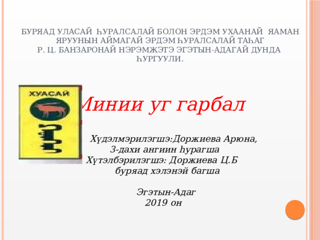 Буряад уласай һуралсалай болон эрдэм ухаанай яаман  Яруунын аймагай эрдэм һуралсалай таһаг  Р. Ц. Банзаронай нэрэмжэтэ Эгэтын-Адагай дунда һургуули. Минии уг гарбал  Хүдэлмэрилэгшэ:Доржиева Арюна,  3-дахи ангиин һурагша  Хүтэлбэрилэгшэ: Доржиева Ц.Б  буряад хэлэнэй багша      Эгэтын-Адаг  2019 он   