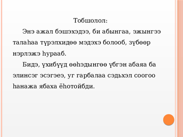 Тобшолол:  Энэ ажал бэшэхэдээ, би абынгаа, эжынгээ талаhаа түрэлхидөө мэдэхэ болооб, зүбөөр нэрлэжэ hурааб.  Бидэ, үхибүүд өөhэдынгөө үбгэн абаяа ба элинсэг эсэгэеэ, уг гарбалаа сэдьхэл соогоо hанажа ябаха ёhотойбди. 