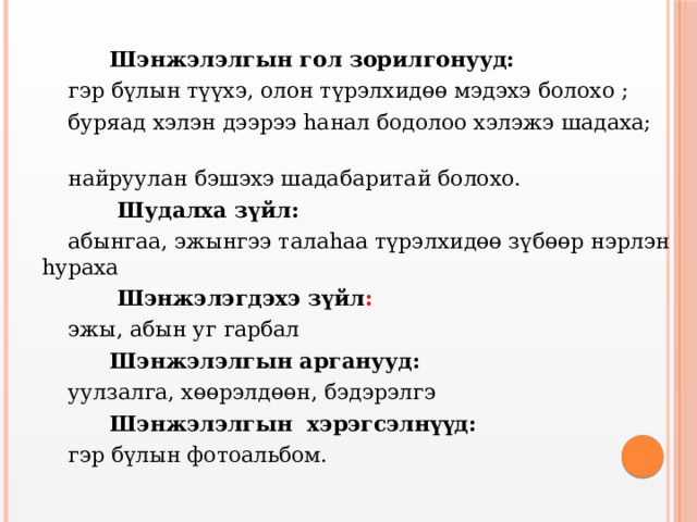  Шэнжэлэлгын гол зорилгонууд:  гэр бүлын түүхэ, олон түрэлхидөө мэдэхэ болохо ;  буряад хэлэн дээрээ hанал бодолоо хэлэжэ шадаха;  найруулан бэшэхэ шадабаритай болохо.  Шудалха зүйл:  абынгаа, эжынгээ талаhаа түрэлхидөө зүбөөр нэрлэн hураха  Шэнжэлэгдэхэ зүйл :   эжы, абын уг гарбал  Шэнжэлэлгын арганууд:   уулзалга, хөөрэлдөөн, бэдэрэлгэ  Шэнжэлэлгын хэрэгсэлнүүд:   гэр бүлын фотоальбом. 