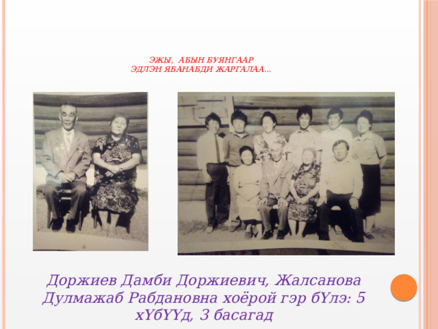     Эжы, абын буянгаар  Эдлэн ябанабди жаргалаа…   Доржиев Дамби Доржиевич, Жалсанова Дулмажаб Рабдановна хоёрой гэр бYлэ: 5 хYбYYд, 3 басагад 