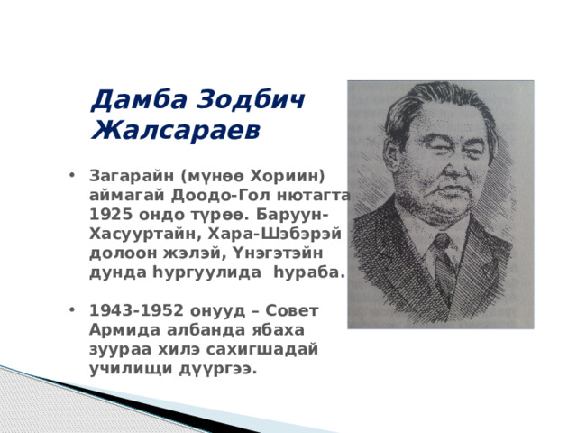 Дамба Зодбич Жалсараев Загарайн (мүнѳѳ Хориин) аймагай Доодо-Гол нютагта 1925 ондо түрѳѳ. Баруун-Хасууртайн, Хара-Шэбэрэй долоон жэлэй, Үнэгэтэйн дунда һургуулида һураба.  1943-1952 онууд – Совет Армида албанда ябаха зуураа хилэ сахигшадай училищи дүүргээ. 