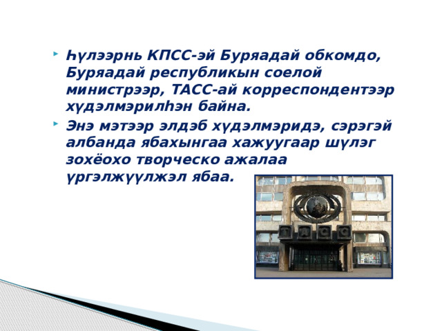 Һүлээрнь КПСС-эй Буряадай обкомдо, Буряадай республикын соелой министрээр, ТАСС-ай корреспондентээр хүдэлмэрилһэн байна. Энэ мэтээр элдэб хүдэлмэридэ, сэрэгэй албанда ябахынгаа хажуугаар шүлэг зохёохо творческо ажалаа үргэлжүүлжэл ябаа. 