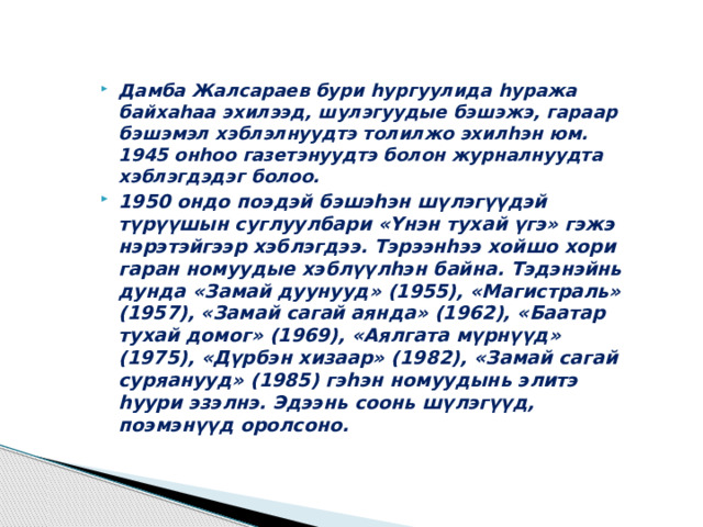 Дамба Жалсараев бури hургуулида hуража байхаhаа эхилээд, шулэгуудые бэшэжэ, гараар бэшэмэл хэблэлнуудтэ толилжо эхилhэн юм. 1945 онhоо газетэнуудтэ болон журналнуудта хэблэгдэдэг болоо. 1950 ондо поэдэй бэшэһэн шүлэгүүдэй түрүүшын суглуулбари «Үнэн тухай үгэ» гэжэ нэрэтэйгээр хэблэгдээ. Тэрээнһээ хойшо хори гаран номуудые хэблүүлһэн байна. Тэдэнэйнь дунда «Замай дуунууд» (1955), «Магистраль» (1957), «Замай сагай аянда» (1962), «Баатар тухай домог» (1969), «Аялгата мүрнүүд» (1975), «Дүрбэн хизаар» (1982), «Замай сагай суряанууд» (1985) гэһэн номуудынь элитэ һуури эзэлнэ. Эдээнь соонь шүлэгүүд, поэмэнүүд оролсоно.  