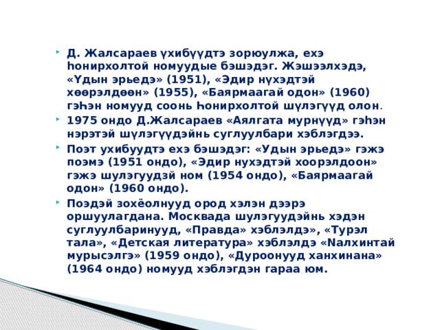 Д. Жалсараев үхибүүдтэ зорюулжа, ехэ һонирхолтой номуудые бэшэдэг. Жэшээлхэдэ, «Үдын эрьедэ» (1951), «Эдир нүхэдтэй хѳѳрэлдѳѳн» (1955), «Баярмаагай одон» (1960) гэҺэн номууд соонь Һонирхолтой шүлэгүүд олон . 1975 ондо Д.Жалсараев «Аялгата мурнүүд» гэһэн нэрэтэй шүлэгүүдэйнь суглуулбари хэблэгдээ. Поэт ухибуудтэ ехэ бэшэдэг: «Удын эрьедэ» гэжэ поэмэ (1951 ондо), «Эдир нухэдтэй хоорэлдоон» гэжэ шулэгуудзй ном (1954 ондо), «Баярмаагай одон» (1960 ондо). Поэдэй зохёолнууд ород хэлэн дээрэ оршуулагдана. Москвада шулэгуудэйнь хэдэн суглуулбаринууд, «Правда» хэблэлдэ», «Турэл тала», «Детская литература» хэблэлдэ «Nалхинтай мурысэлгэ» (1959 ондо), «Дуроонууд ханхинана» (1964 ондо) номууд хэблэгдэн гараа юм. 
