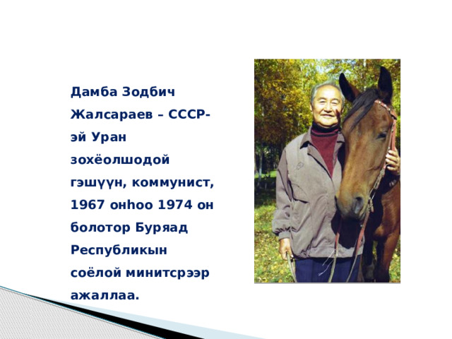 Дамба Зодбич Жалсараев – СССР-эй Уран зохёолшодой гэшүүн, коммунист, 1967 онһоо 1974 он болотор Буряад Республикын соёлой минитсрээр ажаллаа. 