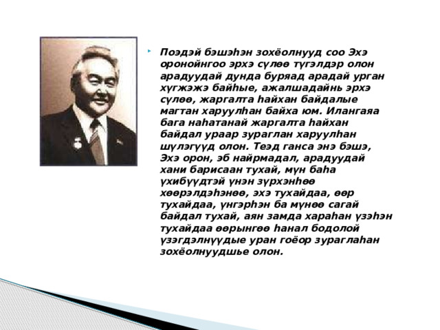 Поэдэй бэшэһэн зохёолнууд соо Эхэ оронойнгоо эрхэ сүлѳѳ түгэлдэр олон арадуудай дунда буряад арадай урган хүгжэжэ байһые, ажалшадайнь эрхэ сүлѳѳ, жаргалта һайхан байдалые магтан харуулһан байха юм. Илангаяа бага наһатанай жаргалта һайхан байдал ураар зураглан харуулһан шүлэгүүд олон. Теэд ганса энэ бэшэ, Эхэ орон, эб найрмадал, арадуудай хани барисаан тухай, мүн баһа үхибүүдтэй үнэн зүрхэнһѳѳ хѳѳрэлдэһэнѳѳ, эхэ тухайдаа, ѳѳр тухайдаа, үнгэрһэн ба мүнѳѳ сагай байдал тухай, аян замда хараһан үзэһэн тухайдаа ѳѳрынгѳѳ һанал бодолой үзэгдэлнүүдые уран гоёор зураглаһан зохёолнуудшье олон. 